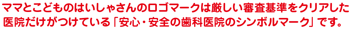 ママとこどものはいしゃさんのロゴマークは厳しい審査基準をクリアした医院だけがつけている「安心・安全の歯科医院のシンボルマーク」です。