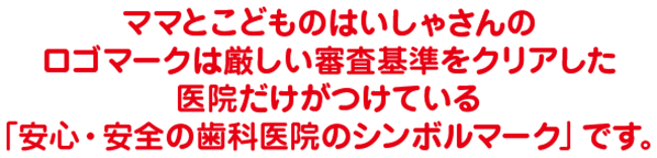 ママとこどものはいしゃさんのロゴマークは厳しい審査基準をクリアした医院だけがつけている「安心・安全の歯科医院のシンボルマーク」です。