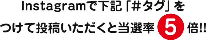 Instagramで下記「＃タグ」をつけて投稿いただくと当選率5倍!!